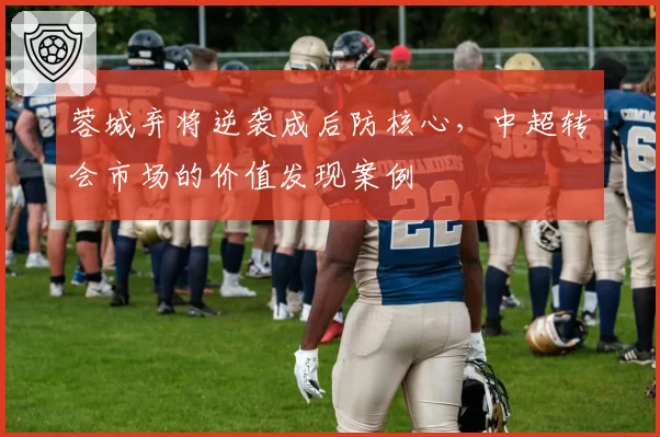 蓉城弃将逆袭成后防核心，中超转会市场的价值发现案例