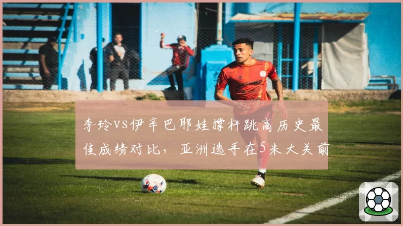 李玲vs伊辛巴耶娃撑杆跳高历史最佳成绩对比，亚洲选手在5米大关前差距仍存