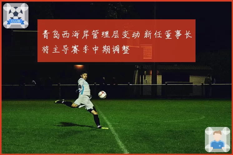 青岛西海岸管理层变动 新任董事长将主导赛季中期调整