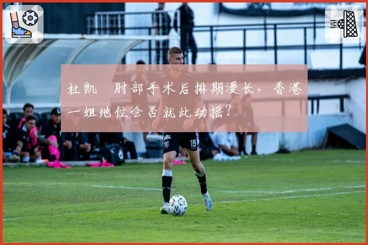 杜凯琹肘部手术后排期漫长，香港一姐地位会否就此动摇？