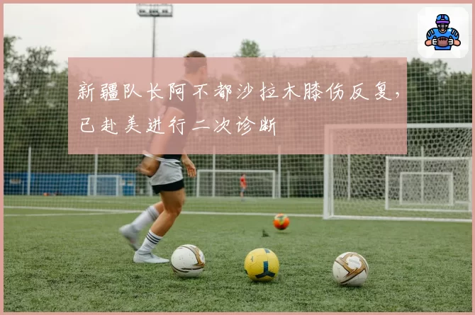 新疆队长阿不都沙拉木膝伤反复，已赴美进行二次诊断