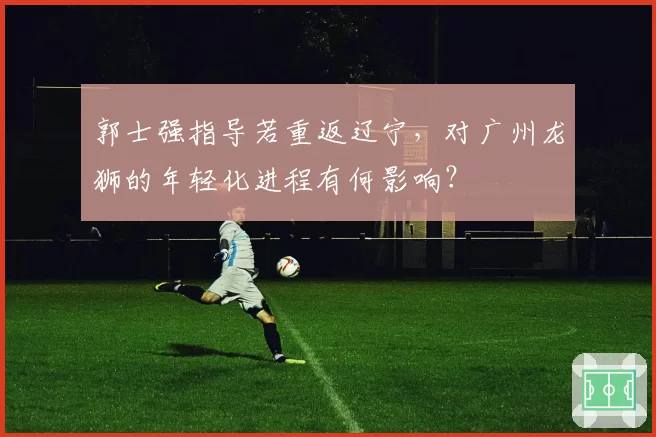 郭士强指导若重返辽宁，对广州龙狮的年轻化进程有何影响？