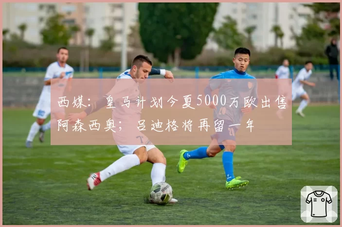 西媒:皇马计划今夏5000万欧出售阿森西奥;吕迪格将再留一年