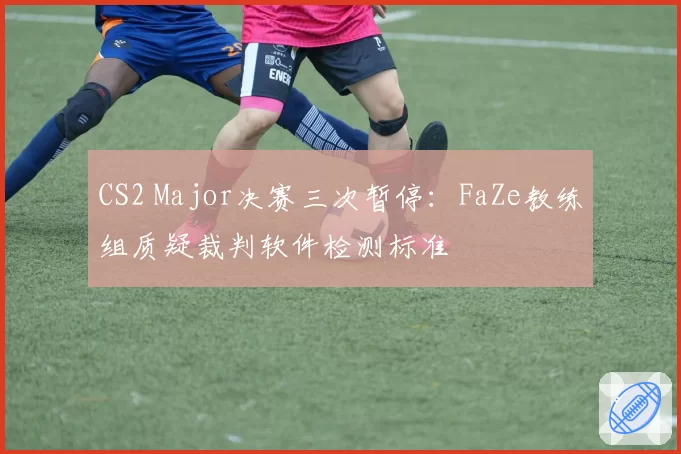 CS2 Major决赛三次暂停:FaZe教练组质疑裁判软件检测标准
