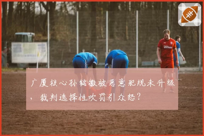 广厦核心孙铭徽被恶意犯规未升级，裁判选择性吹罚引众怒？