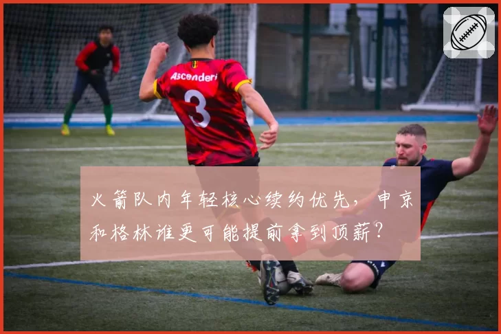 火箭队内年轻核心续约优先，申京和格林谁更可能提前拿到顶薪？