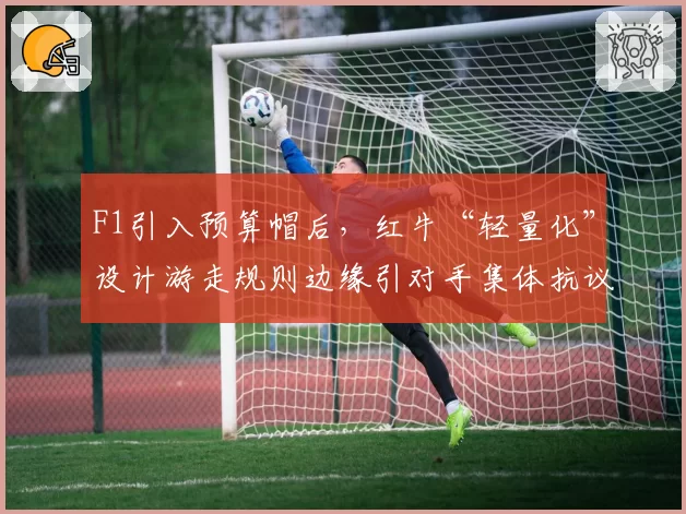 F1引入预算帽后，红牛“轻量化”设计游走规则边缘引对手集体抗议