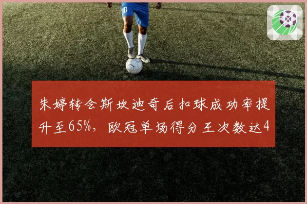 朱婷转会斯坎迪奇后扣球成功率提升至65%，欧冠单场得分王次数达4次