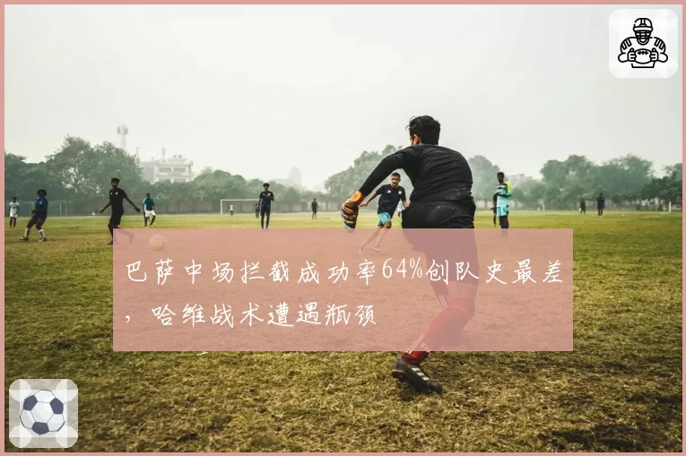 巴萨中场拦截成功率64%创队史最差,哈维战术遭遇瓶颈