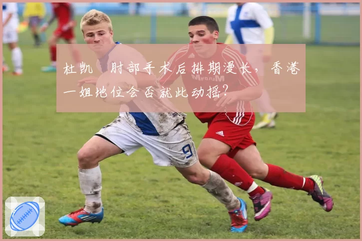 杜凯琹肘部手术后排期漫长，香港一姐地位会否就此动摇？