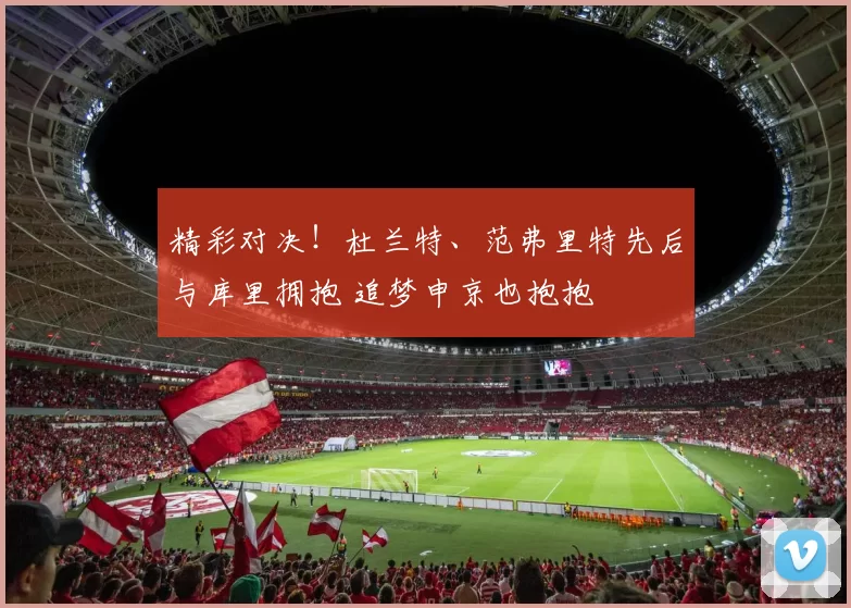 精彩对决！杜兰特、范弗里特先后与库里拥抱 追梦申京也抱抱