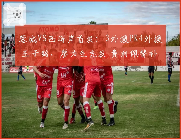 蓉城VS西海岸首发：3外援PK4外援 王子铭、廖力生先发 费利佩替补