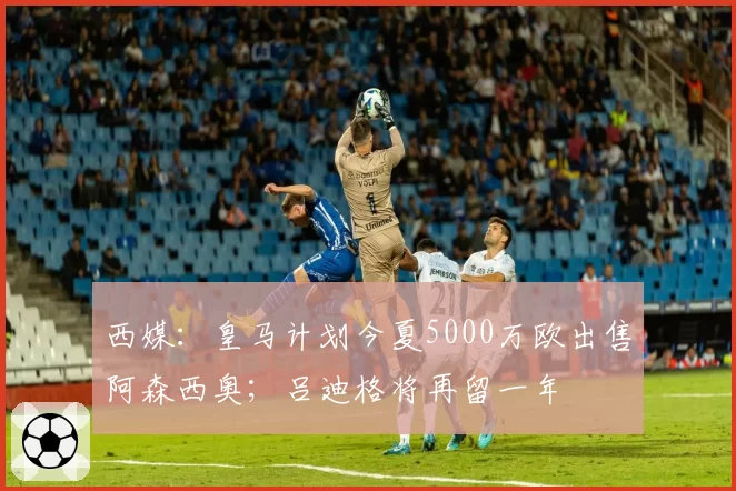 西媒:皇马计划今夏5000万欧出售阿森西奥;吕迪格将再留一年