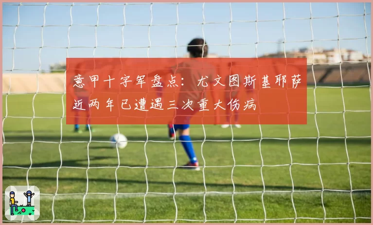 意甲十字军盘点：尤文图斯基耶萨近两年已遭遇三次重大伤病