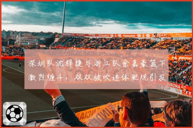 深圳队沈梓捷与浙江队余嘉豪篮下激烈缠斗，双双被吹违体犯规引发争议
