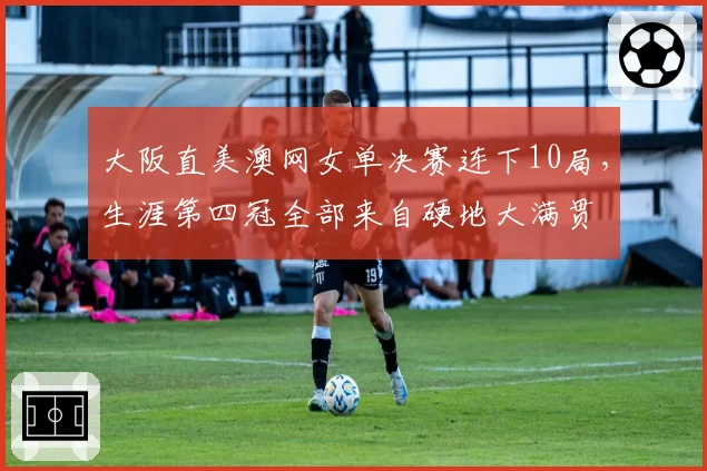 大阪直美澳网女单决赛连下10局,生涯第四冠全部来自硬地大满贯