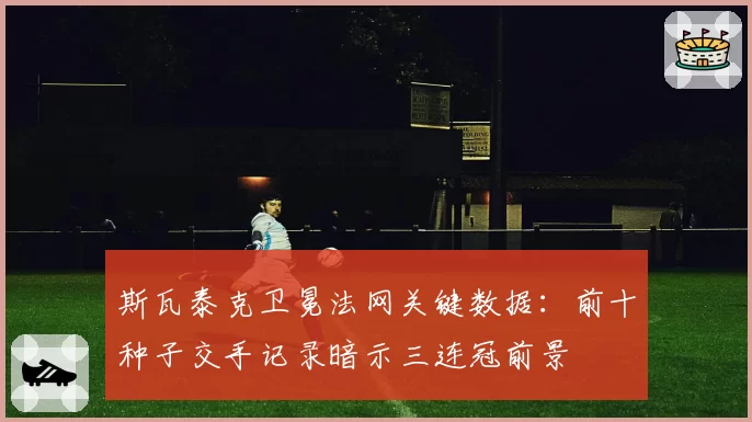 斯瓦泰克卫冕法网关键数据:前十种子交手记录暗示三连冠前景