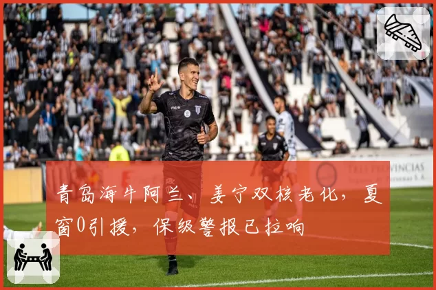 青岛海牛阿兰、姜宁双核老化,夏窗0引援,保级警报已拉响