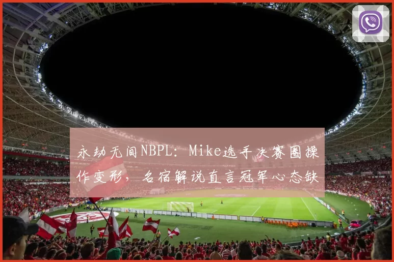 永劫无间NBPL:Mike选手决赛圈操作变形,名宿解说直言冠军心态缺失