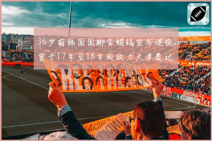 36岁前韩国国脚黄锡镐宣布退役,曾于17年至18年间效力天津泰达
