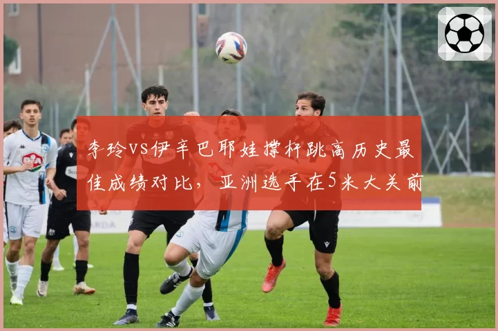 李玲vs伊辛巴耶娃撑杆跳高历史最佳成绩对比，亚洲选手在5米大关前差距仍存