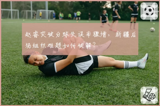 赵睿突破分球失误率骤增，新疆后场组织难题如何破解？