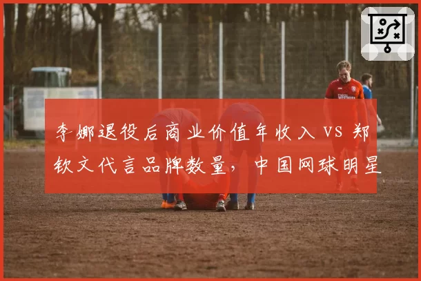 李娜退役后商业价值年收入 vs 郑钦文代言品牌数量,中国网球明星商业影响力对比