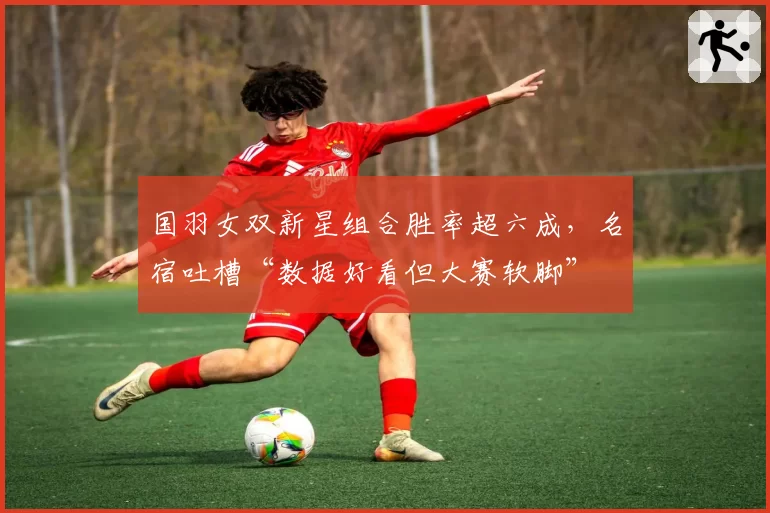 国羽女双新星组合胜率超六成，名宿吐槽“数据好看但大赛软脚”