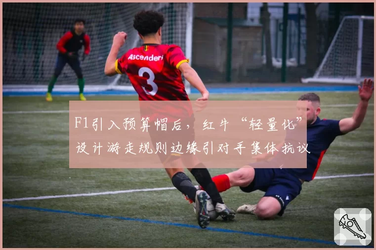 F1引入预算帽后，红牛“轻量化”设计游走规则边缘引对手集体抗议