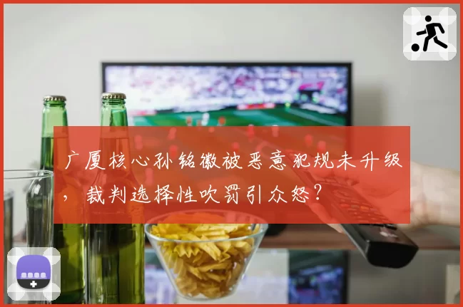 广厦核心孙铭徽被恶意犯规未升级,裁判选择性吹罚引众怒?