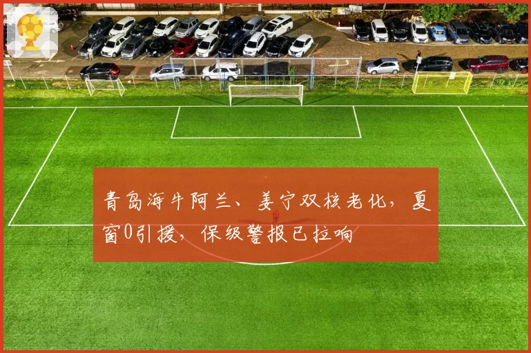 青岛海牛阿兰、姜宁双核老化,夏窗0引援,保级警报已拉响