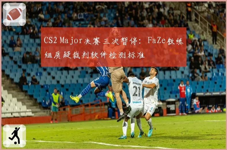CS2 Major决赛三次暂停:FaZe教练组质疑裁判软件检测标准