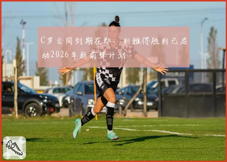 C罗合同到期在即,利雅得胜利已启动2026年新前锋计划