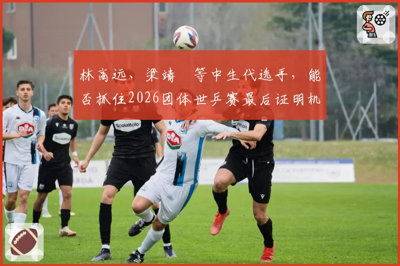 林高远、梁靖崑等中生代选手，能否抓住2026团体世乒赛最后证明机会？