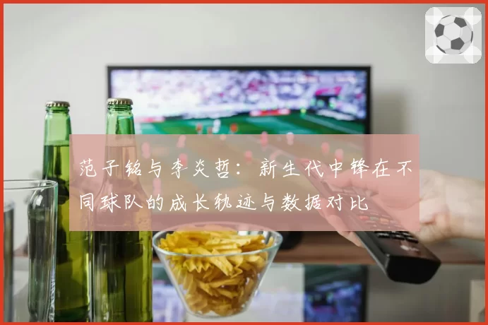 范子铭与李炎哲:新生代中锋在不同球队的成长轨迹与数据对比