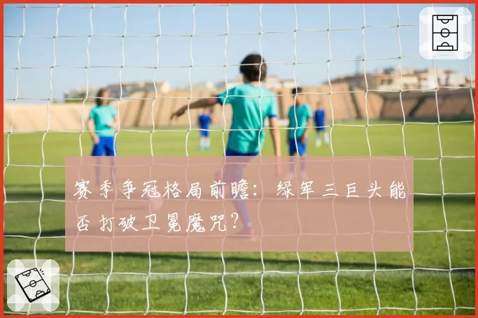 赛季争冠格局前瞻:绿军三巨头能否打破卫冕魔咒?