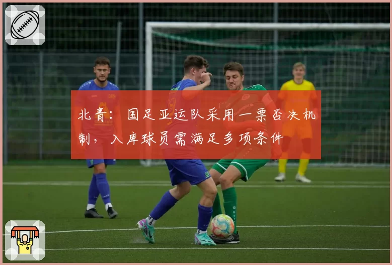 北青：国足亚运队采用一票否决机制，入库球员需满足多项条件
