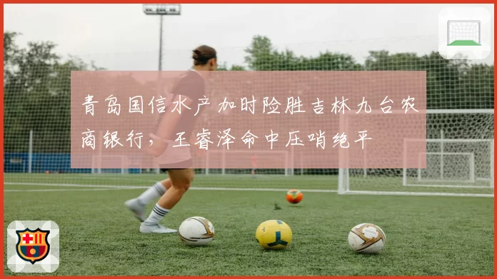 青岛国信水产加时险胜吉林九台农商银行，王睿泽命中压哨绝平