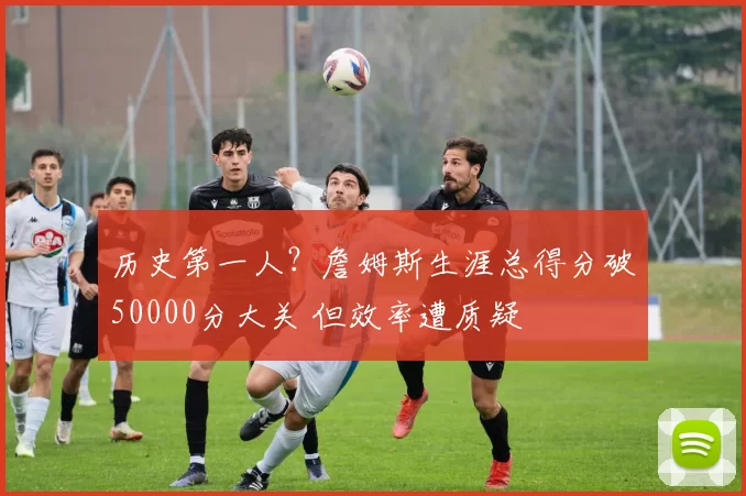 历史第一人?詹姆斯生涯总得分破50000分大关 但效率遭质疑