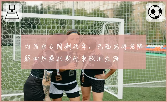 内马尔合同剩两年,巴西老将或降薪回归桑托斯结束欧洲生涯