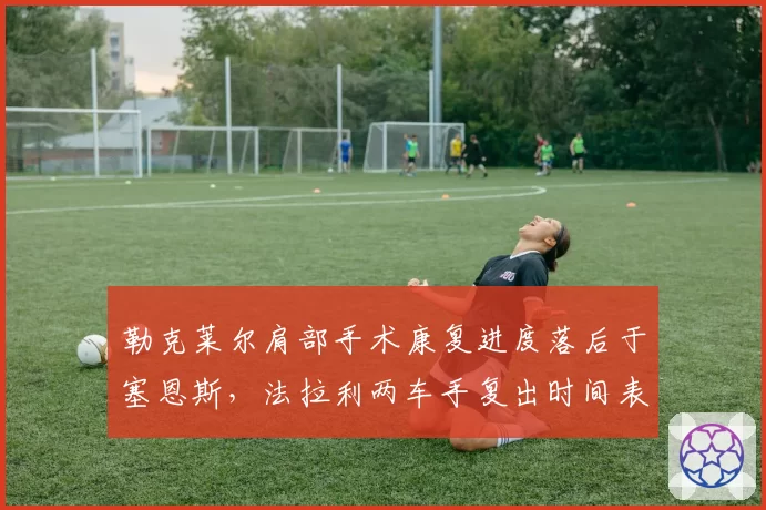 勒克莱尔肩部手术康复进度落后于塞恩斯，法拉利两车手复出时间表分化