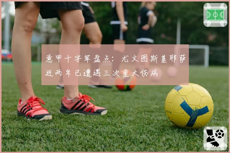 意甲十字军盘点：尤文图斯基耶萨近两年已遭遇三次重大伤病