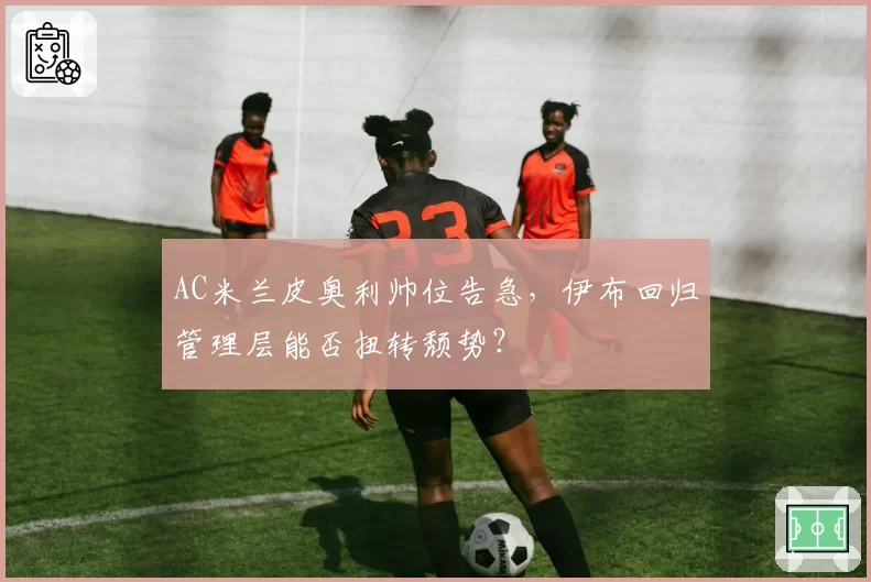 AC米兰皮奥利帅位告急,伊布回归管理层能否扭转颓势?