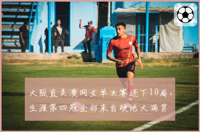 大阪直美澳网女单决赛连下10局,生涯第四冠全部来自硬地大满贯