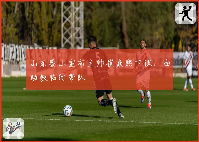 山东泰山宣布主帅崔康熙下课,由助教临时带队