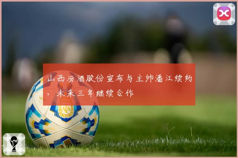 山西汾酒股份宣布与主帅潘江续约,未来三年继续合作