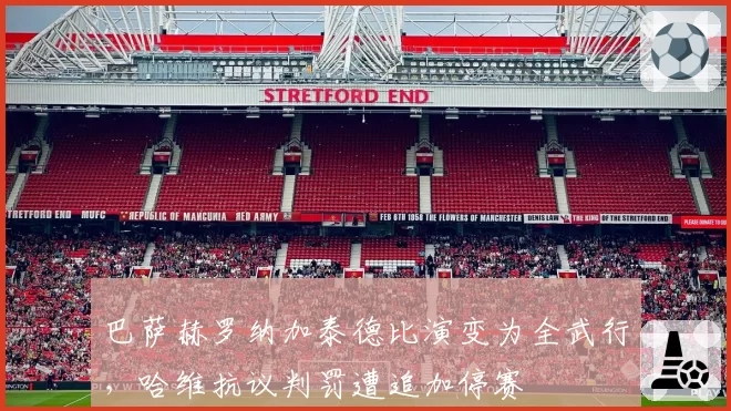 巴萨赫罗纳加泰德比演变为全武行，哈维抗议判罚遭追加停赛