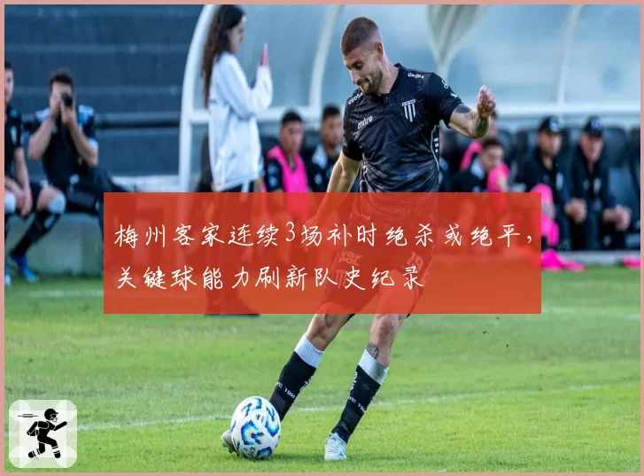 梅州客家连续3场补时绝杀或绝平,关键球能力刷新队史纪录