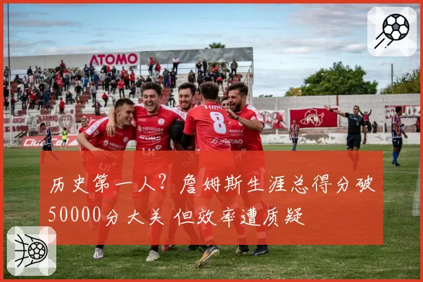 历史第一人?詹姆斯生涯总得分破50000分大关 但效率遭质疑
