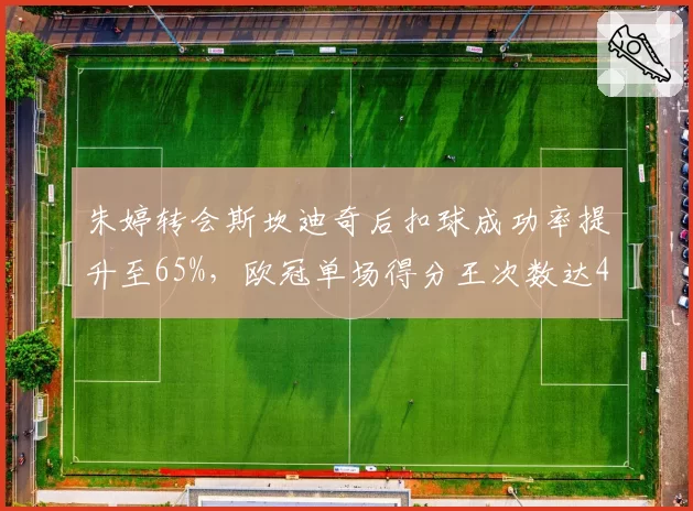 朱婷转会斯坎迪奇后扣球成功率提升至65%，欧冠单场得分王次数达4次